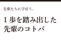 1歩を踏み出した先輩のコトバ